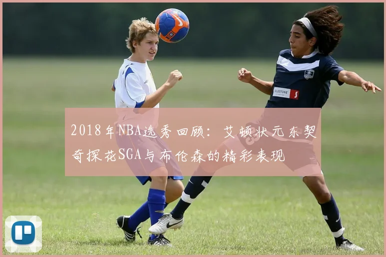2018年NBA选秀回顾：艾顿状元东契奇探花SGA与布伦森的精彩表现