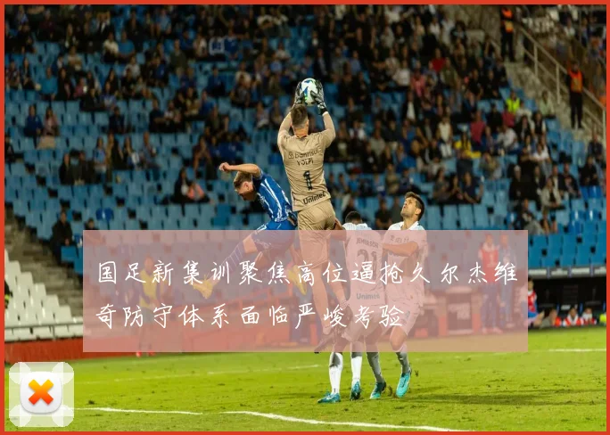 国足新集训聚焦高位逼抢久尔杰维奇防守体系面临严峻考验