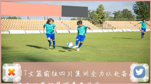 U17女篮前往四川集训全力以赴备战捷克世界杯展现青春风采