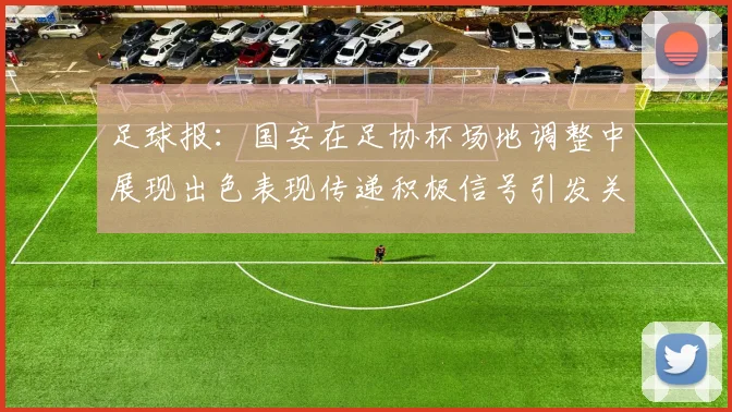 足球报:国安在足协杯场地调整中展现出色表现传递积极信号引发关注