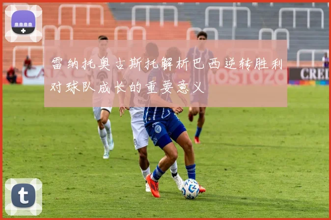 雷纳托奥古斯托解析巴西逆转胜利对球队成长的重要意义