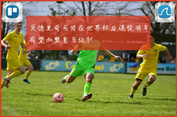 莫德里奇或将在世界杯后退役明年有望加盟皇马任职