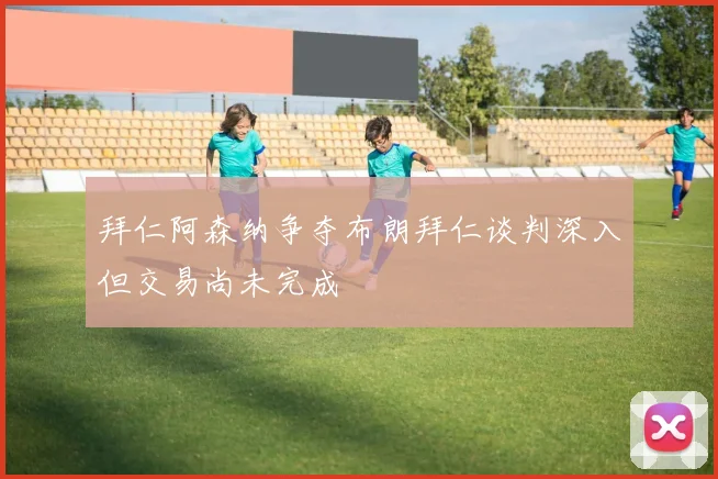 拜仁阿森纳争夺布朗拜仁谈判深入但交易尚未完成