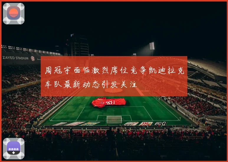 周冠宇面临激烈席位竞争凯迪拉克车队最新动态引发关注