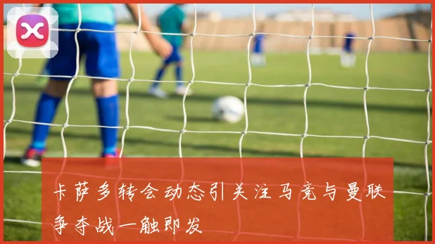 卡萨多转会动态引关注马竞与曼联争夺战一触即发
