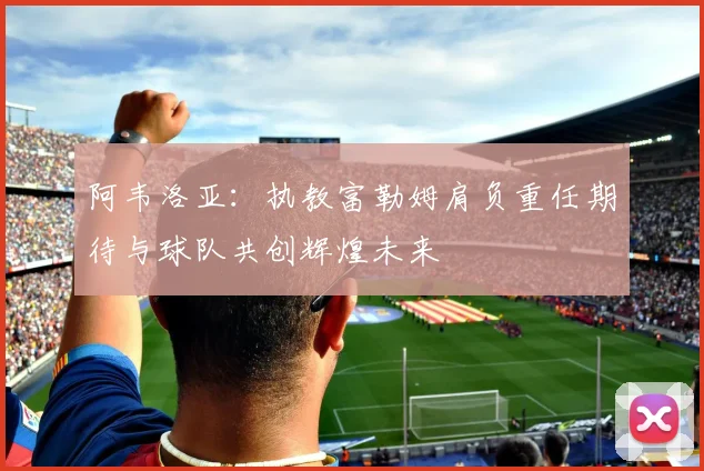 阿韦洛亚：执教富勒姆肩负重任期待与球队共创辉煌未来