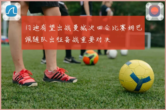 门迪有望出战曼城次回合比赛姆巴佩随队出征备战重要对决