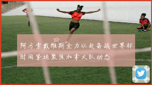 阿方索戴维斯全力以赴备战世界杯时间紧迫聚焦加拿大队动态