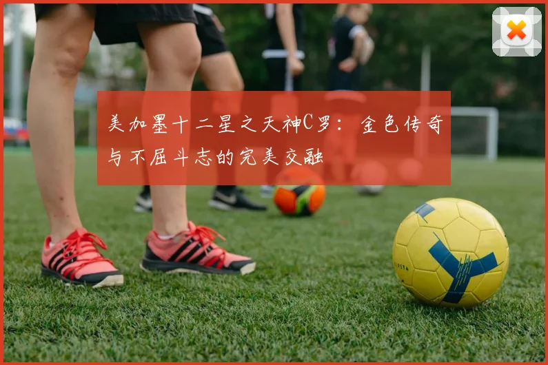 美加墨十二星之天神C罗：金色传奇与不屈斗志的完美交融