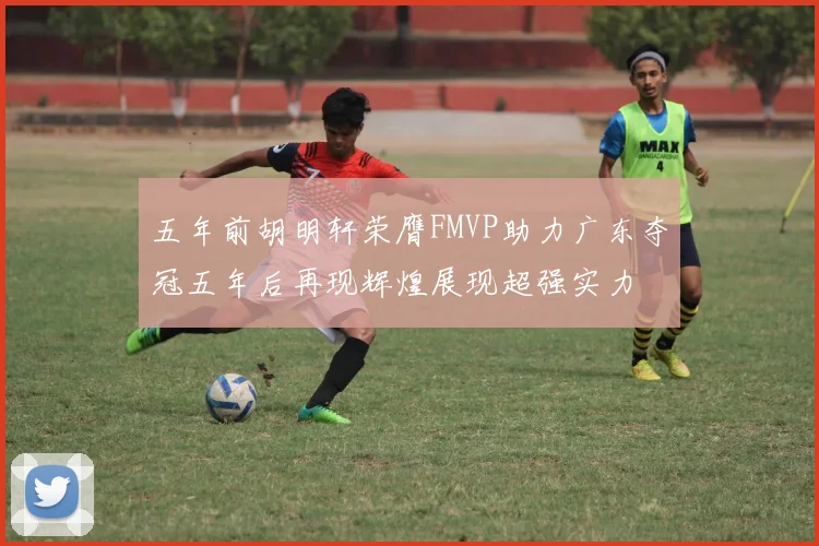 五年前胡明轩荣膺FMVP助力广东夺冠五年后再现辉煌展现超强实力