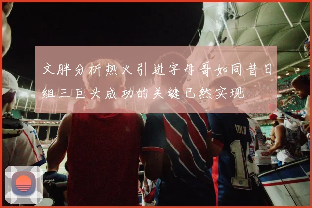 文胖分析热火引进字母哥如同昔日组三巨头成功的关键已然实现