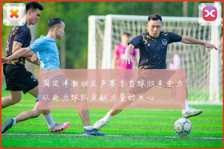 周定洋激动发声赛季首球归来全力以赴为球队贡献力量的决心