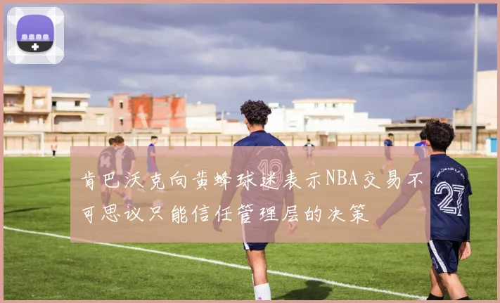 肯巴沃克向黄蜂球迷表示NBA交易不可思议只能信任管理层的决策