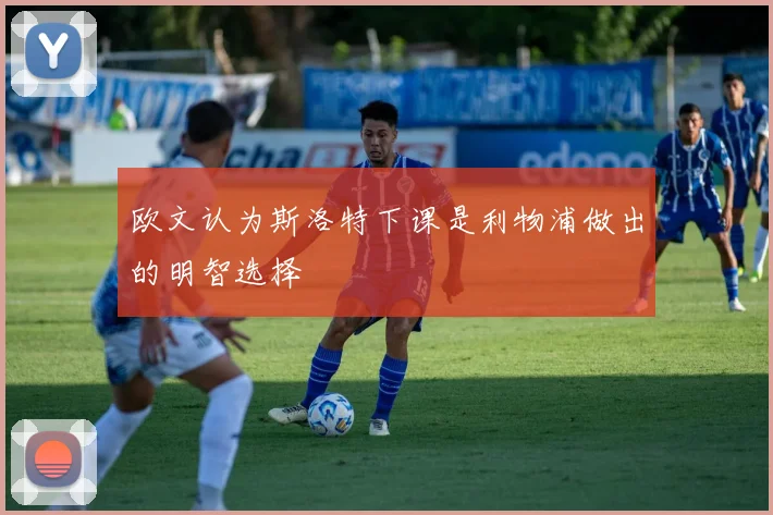 欧文认为斯洛特下课是利物浦做出的明智选择