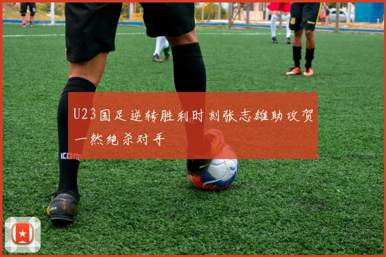 U23国足逆转胜利时刻张志雄助攻贺一然绝杀对手