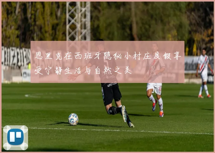 恩里克在西班牙隐秘小村庄度假享受宁静生活与自然之美