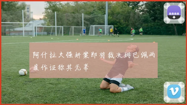 阿什拉夫强奸案即将裁决姆巴佩两度作证称其无辜