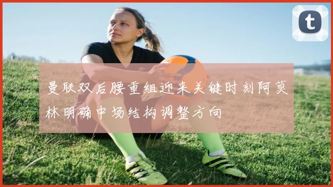 曼联双后腰重组迎来关键时刻阿莫林明确中场结构调整方向