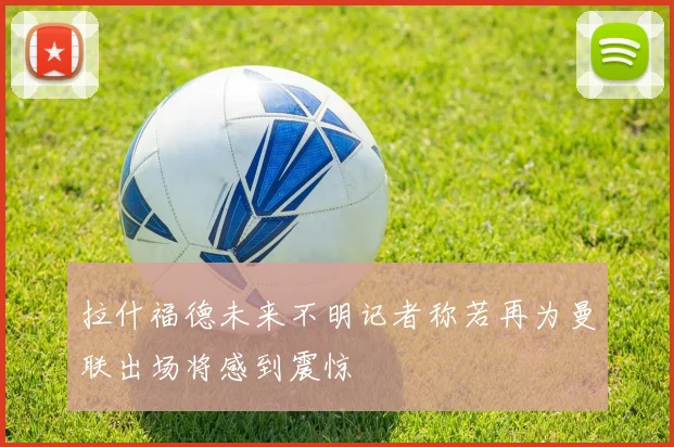 拉什福德未来不明记者称若再为曼联出场将感到震惊