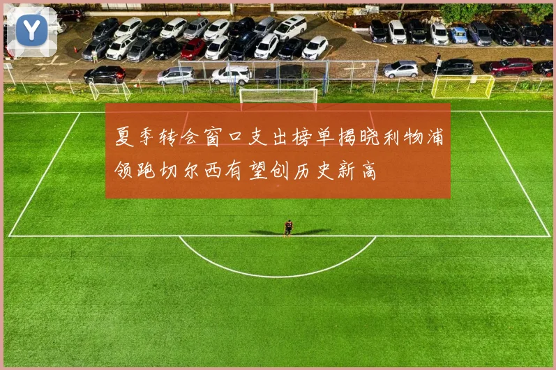 夏季转会窗口支出榜单揭晓利物浦领跑切尔西有望创历史新高