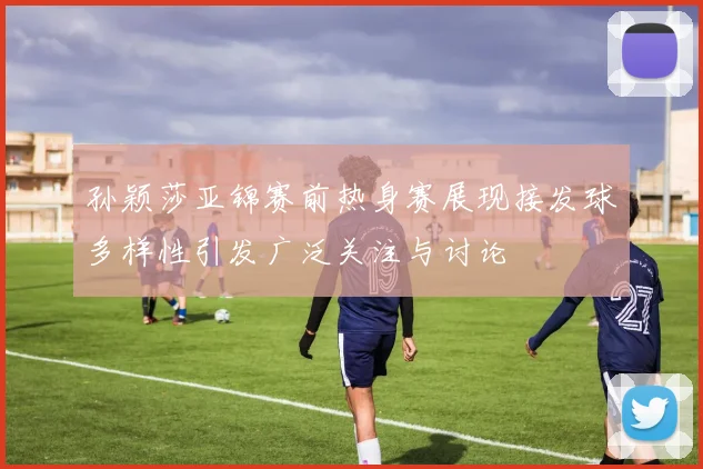 孙颖莎亚锦赛前热身赛展现接发球多样性引发广泛关注与讨论
