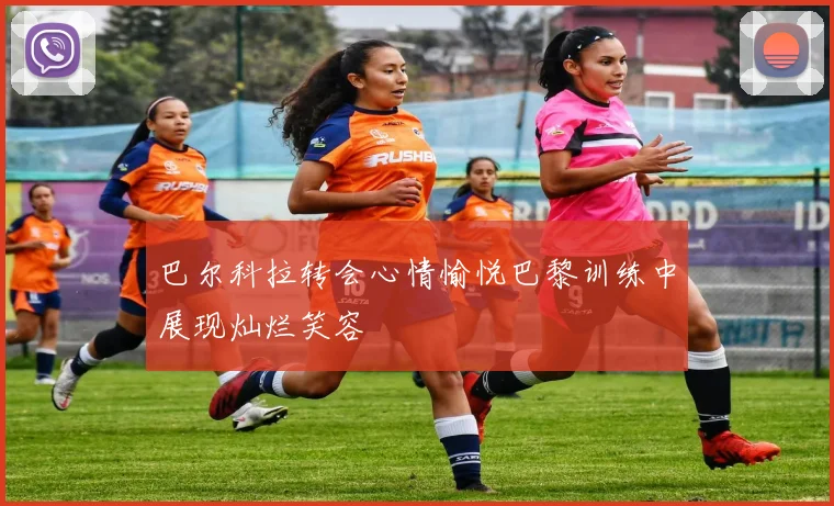 巴尔科拉转会心情愉悦巴黎训练中展现灿烂笑容