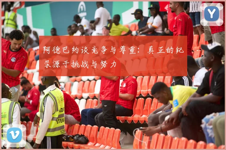 阿德巴约谈竞争与尊重：真正的纪录源于挑战与努力