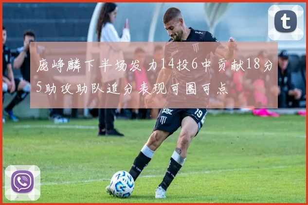 庞峥麟下半场发力14投6中贡献18分5助攻助队追分表现可圈可点