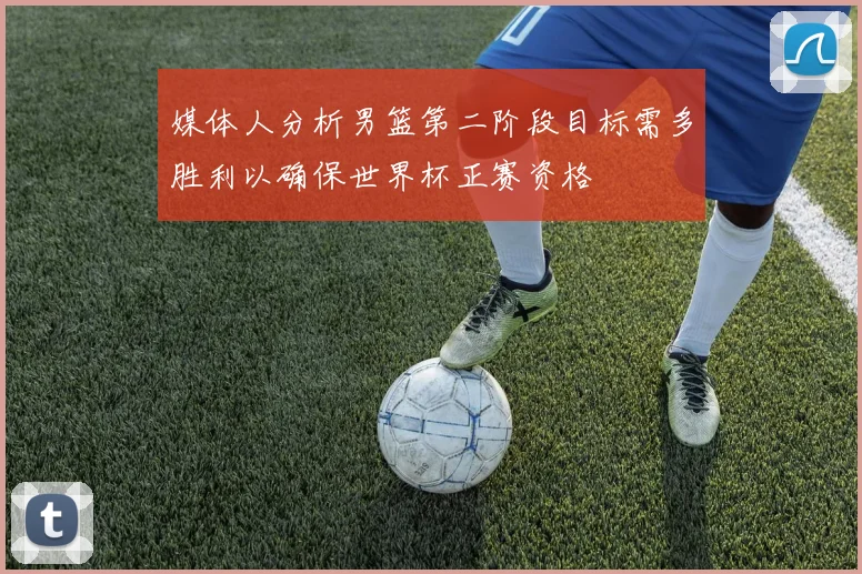 媒体人分析男篮第二阶段目标需多胜利以确保世界杯正赛资格